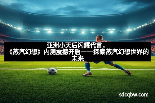 亚洲小天后闪耀代言，《蒸汽幻想》内测震撼开启――探索蒸汽幻想世界的未来
